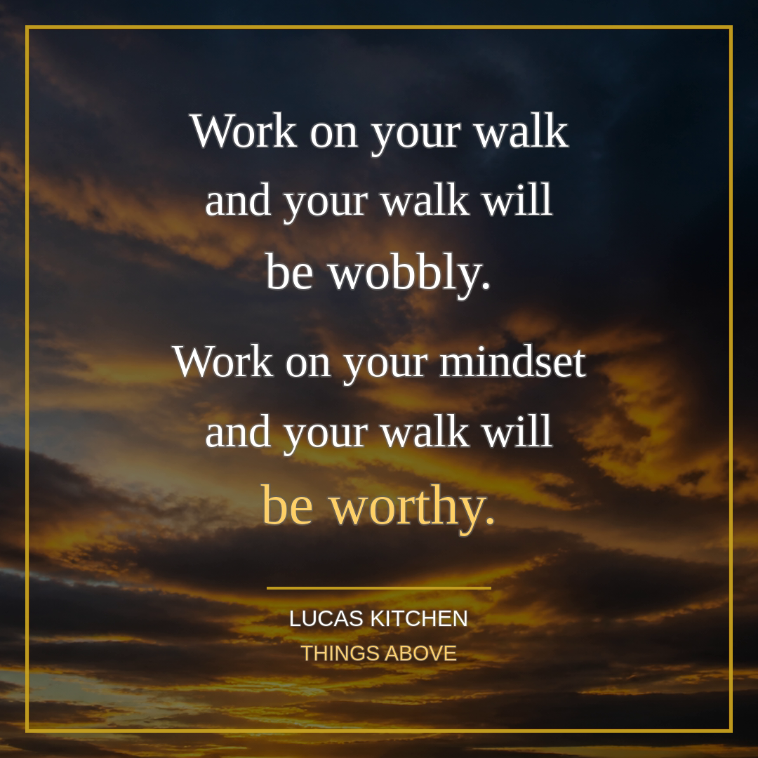 Work on your walk and your walk will be wobbly. Work on your mindset and your walk will be worthy.